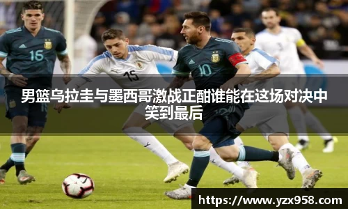 男篮乌拉圭与墨西哥激战正酣谁能在这场对决中笑到最后